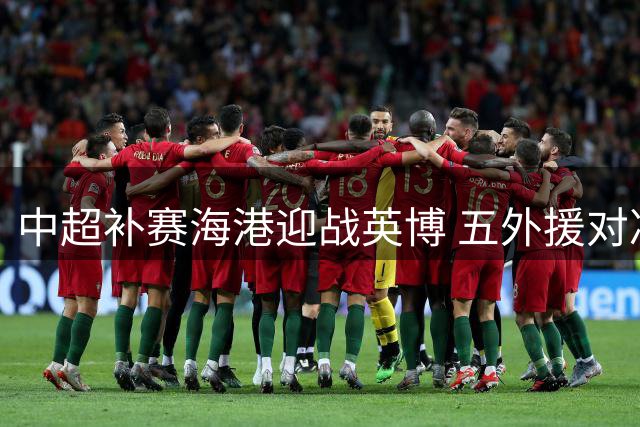 中超补赛海港迎战英博 五外援对决双外援阵容揭晓
