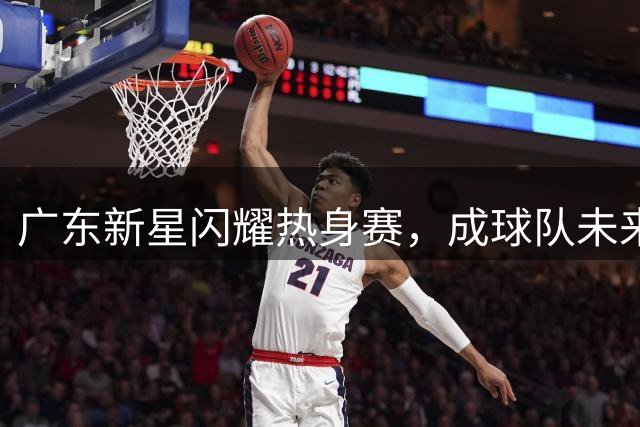 广东新星闪耀热身赛，成球队未来支柱