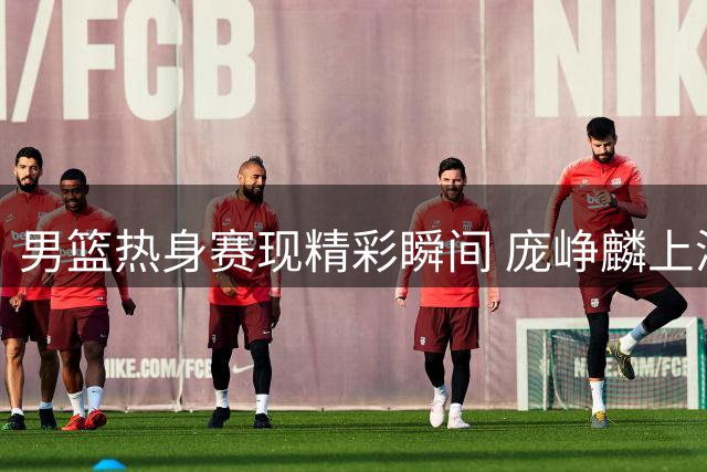 男篮热身赛现精彩瞬间 庞峥麟上演双重抢断好戏