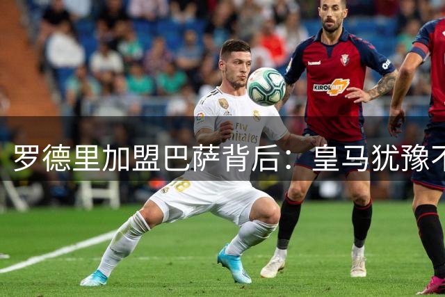 罗德里加盟巴萨背后：皇马犹豫不决错失良机