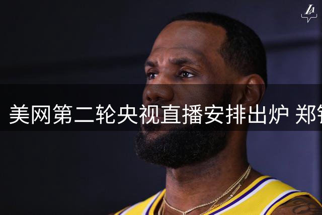 美网第二轮央视直播安排出炉 郑钦文冲击五连胜