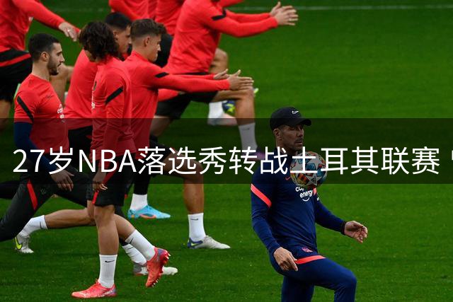 27岁NBA落选秀转战土耳其联赛 曾在发展联盟表现平平